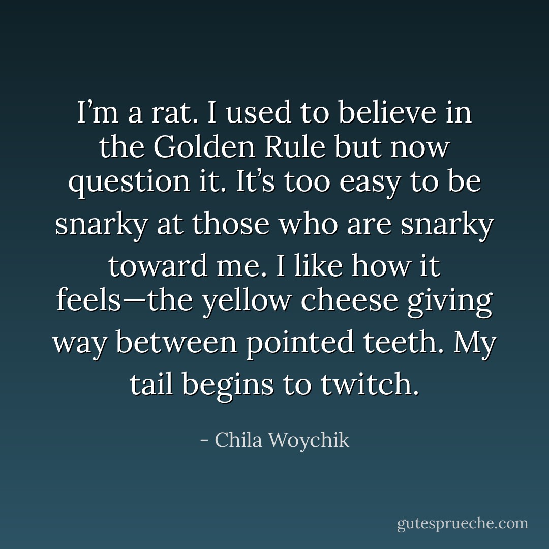 I’m a rat. I used to believe in the Golden Rule but now question it. It’s too easy to be snarky at those who are snarky toward me. I like how it feels—the yellow cheese giving way between pointed teeth. My tail begins to twitch. - Chila Woychik