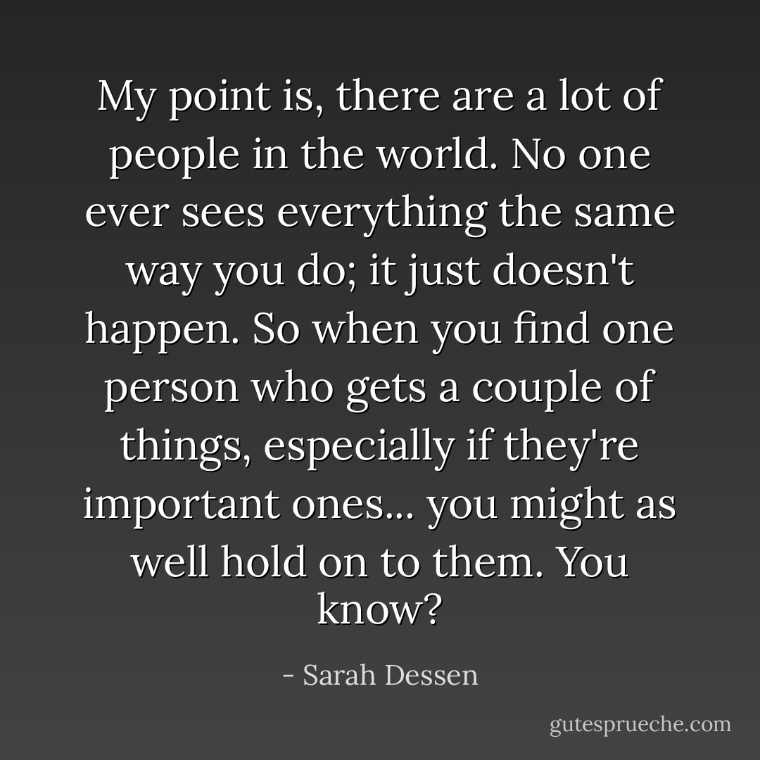 My point is, there are a lot of people in the world. No one ever sees everything the same way you do; it just doesn't happen. So when you find one person who gets a couple of things, especially if they're important ones... you might as well hold on to them. You know? - Sarah Dessen