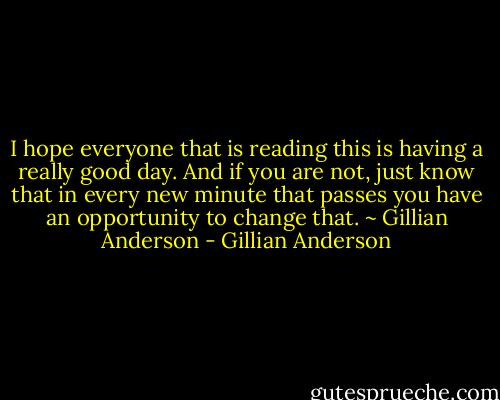 I hope everyone that is reading this is having a really good day. And if you are not, just know that in every new minute that passes you have an opportunity to change that.<br />~ Gillian Anderson - Gillian Anderson