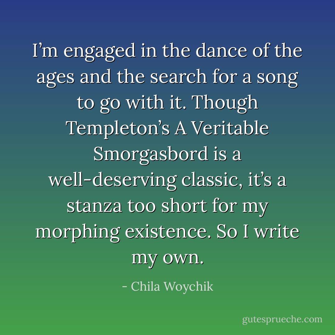 I’m engaged in the dance of the ages and the search for a song to go with it. Though Templeton’s A Veritable Smorgasbord is a well-deserving classic, it’s a stanza too short for my morphing existence. So I write my own. - Chila Woychik