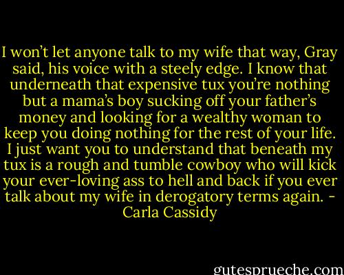I won’t let anyone talk to my wife that way, Gray said, his voice with a steely edge. I know that underneath that expensive tux you’re nothing but a mama’s boy sucking off your father’s money and looking for a wealthy woman to keep you doing nothing for the rest of your life. I just want you to understand that beneath my tux is a rough and tumble cowboy who will kick your ever-loving ass to hell and back if you ever talk about my wife in derogatory terms again. - Carla Cassidy