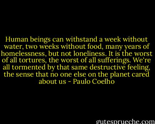 Human beings can withstand a week without water, two weeks without food, many years of homelessness, but not loneliness. It is the worst of all tortures, the worst of all sufferings. We're all tormented by that same destructive feeling, the sense that no one else on the planet cared about us - Paulo Coelho