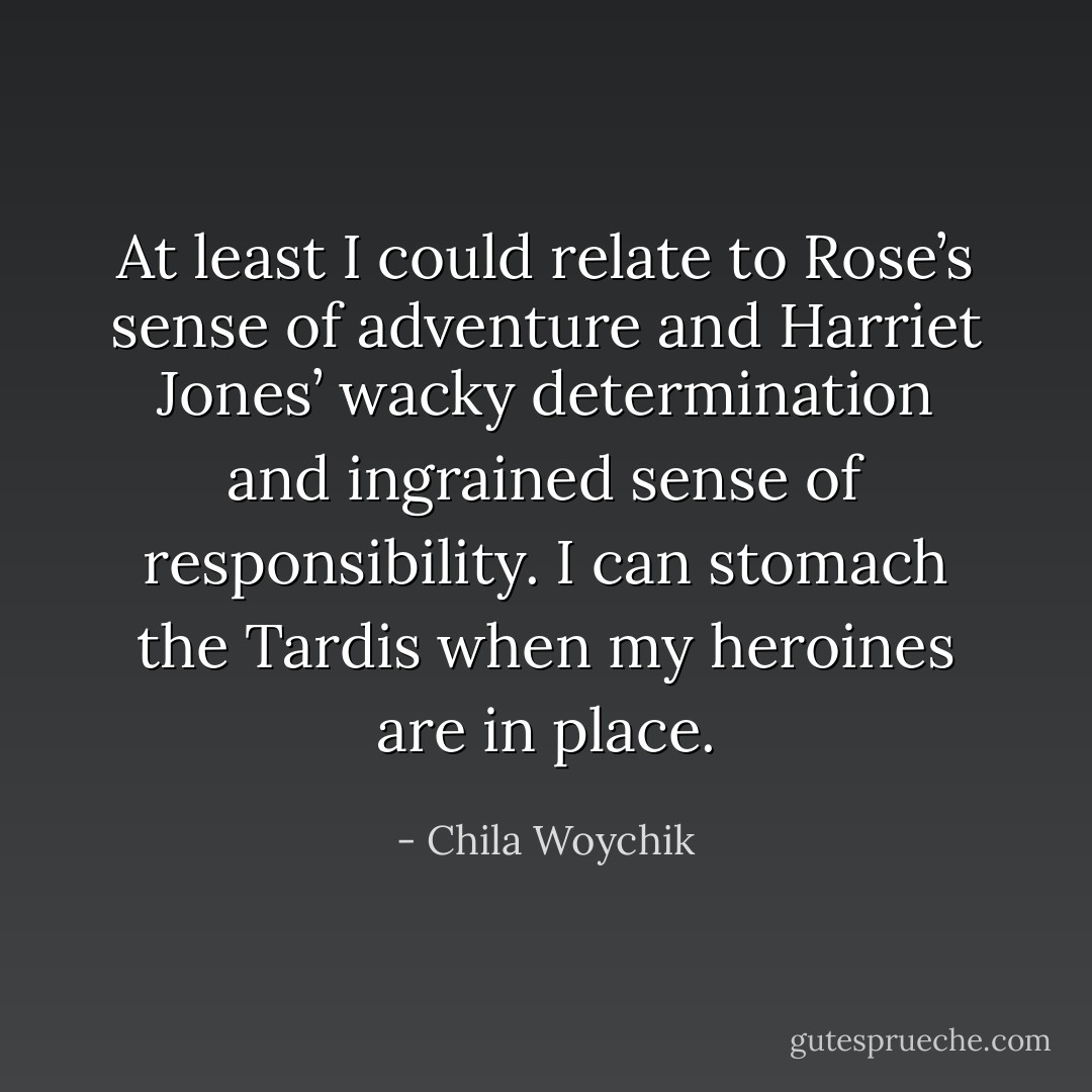At least I could relate to Rose’s sense of adventure and Harriet Jones’ wacky determination and ingrained sense of responsibility. I can stomach the Tardis when my heroines are in place. - Chila Woychik