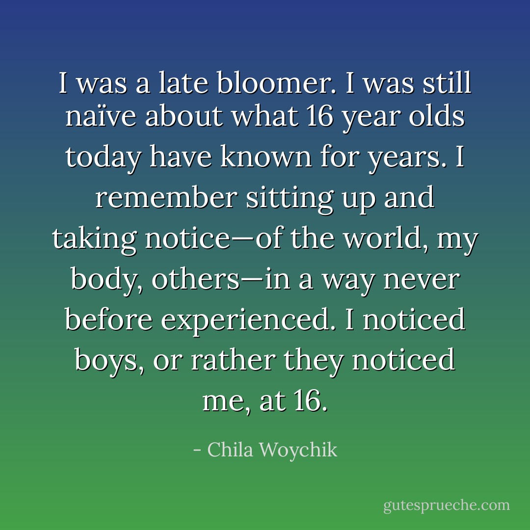 I was a late bloomer. I was still naïve about what 16 year olds today have known for years. I remember sitting up and taking notice—of the world, my body, others—in a way never before experienced. I noticed boys, or rather they noticed me, at 16. - Chila Woychik