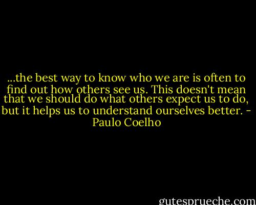 ...the best way to know who we are is often to find out how others see us. This doesn't mean that we should do what others expect us to do, but it helps us to understand ourselves better. - Paulo Coelho