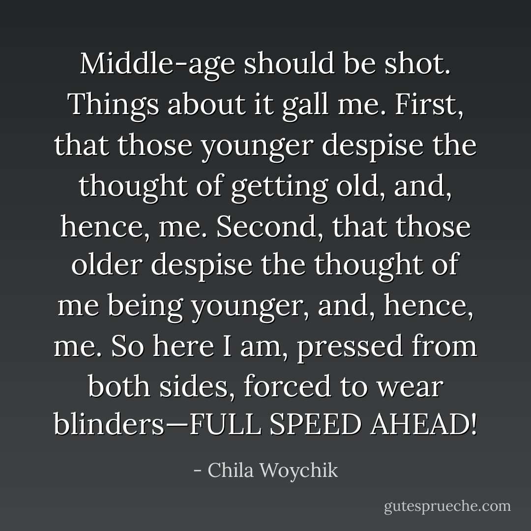 Middle-age should be shot. Things about it gall me. First, that those younger despise the thought of getting old, and, hence, me. Second, that those older despise the thought of me being younger, and, hence, me. So here I am, pressed from both sides, forced to wear blinders—FULL SPEED AHEAD! - Chila Woychik