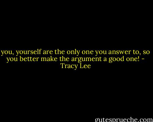 you, yourself are the only one you answer to, so you better make the argument a good one! - Tracy Lee