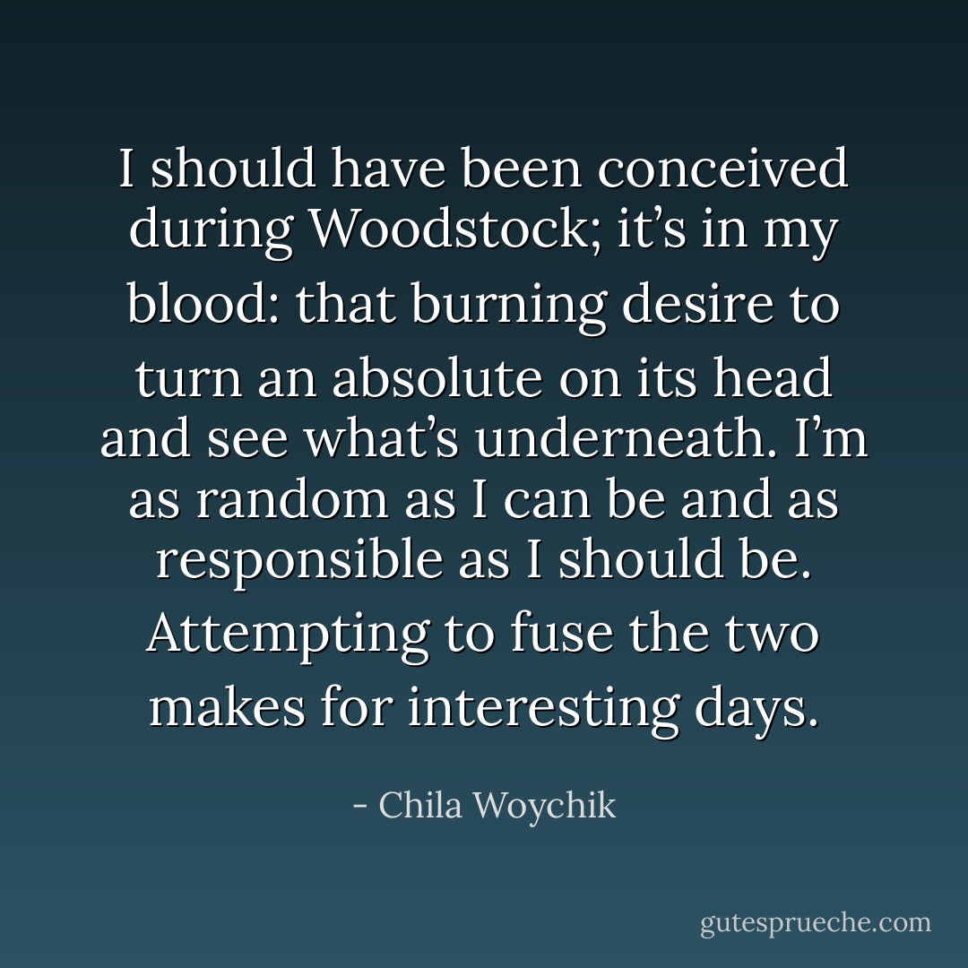 I should have been conceived during Woodstock; it’s in my blood: that burning desire to turn an absolute on its head and see what’s underneath. I’m as random as I can be and as responsible as I should be. Attempting to fuse the two makes for interesting days. - Chila Woychik