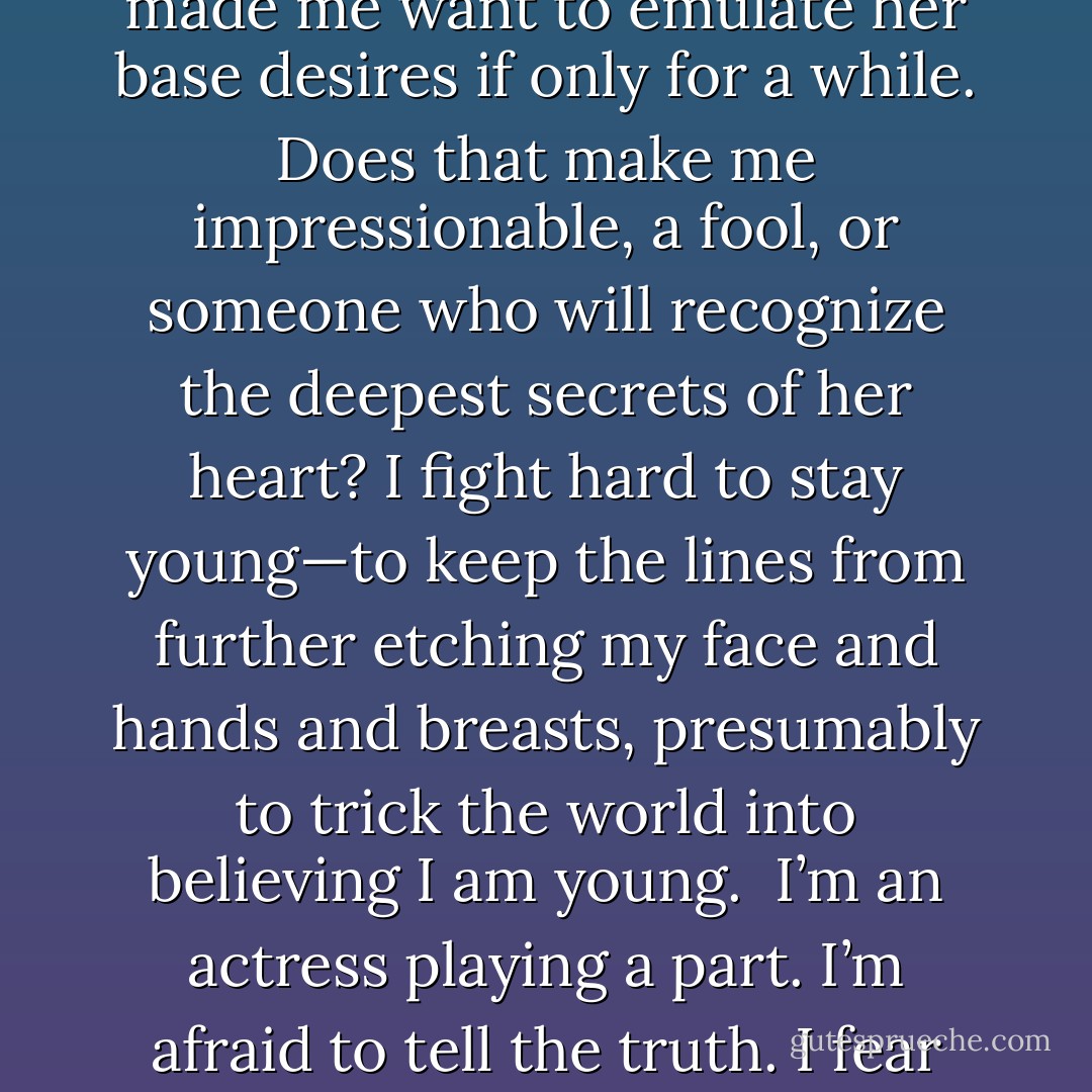 I see an actress smoking a cigarette in an old Fred McMurray movie. She’s clever and beautiful and manipulative. I feel envy. I suddenly wish I smoked cigarettes and was as clever and beautiful and manipulative as she. I want to be that way at the restaurants I visit, as I’m walking to my car, with certain friends who might understand. <br />The actress has played her part well; she’s made me want to emulate her base desires if only for a while. Does that make me impressionable, a fool, or someone who will recognize the deepest secrets of her heart?<br />I fight hard to stay young—to keep the lines from further etching my face and hands and breasts, presumably to trick the world into believing I am young. <br />I’m an actress playing a part. I’m afraid to tell the truth. I fear losing those younger or becoming those older. In the presence of youth, a sort of unseen age-osmosis occurs within me. The years drop away and I don’t want to leave. It’s utterly selfish but I don’t care. After all, I’m no older than they—I’ve just been so longer. I was nineteen only yesterday and they don’t retire nineteen-year-old actresses. - Chila Woychik