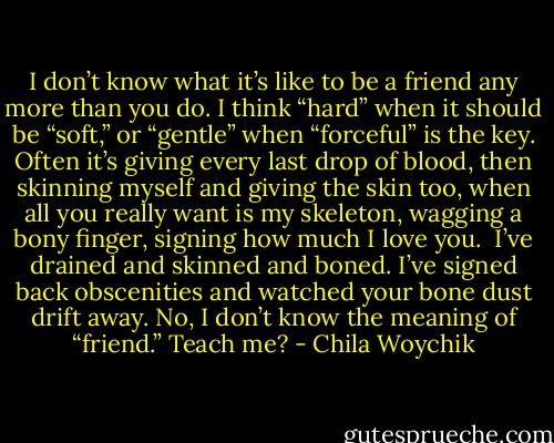 I don’t know what it’s like to be a friend any more than you do. I think “hard” when it should be “soft,” or “gentle” when “forceful” is the key. Often it’s giving every last drop of blood, then skinning myself and giving the skin too, when all you really want is my skeleton, wagging a bony finger, signing how much I love you. <br />I’ve drained and skinned and boned. I’ve signed back obscenities and watched your bone dust drift away. No, I don’t know the meaning of “friend.” Teach me? - Chila Woychik