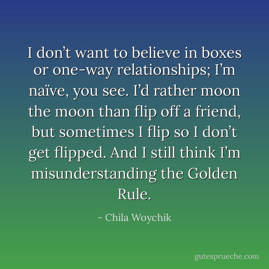 I don’t want to believe in boxes or one-way relationships; I’m naïve, you see. I’d rather moon the moon than flip off a friend, but sometimes I flip so I don’t get flipped. And I still think I’m misunderstanding the Golden Rule. - Chila Woychik