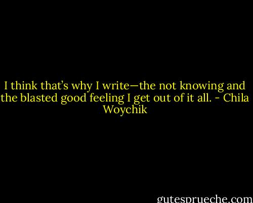 I think that’s why I write—the not knowing and the blasted good feeling I get out of it all. - Chila Woychik