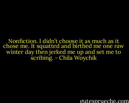 Nonfiction. I didn’t choose it as much as it chose me. It squatted and birthed me one raw winter day then jerked me up and set me to scribing. - Chila Woychik