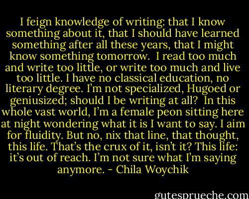 I feign knowledge of writing: that I know something about it, that I should have learned something after all these years, that I might know something tomorrow. <br />I read too much and write too little, or write too much and live too little. I have no classical education, no literary degree. I’m not specialized, Hugoed or geniusized; should I be writing at all? <br />In this whole vast world, I’m a female peon sitting here at night wondering what it is I want to say. I aim for fluidity. But no, nix that line, that thought, this life. That’s the crux of it, isn’t it? This life: it’s out of reach. I’m not sure what I’m saying anymore. - Chila Woychik