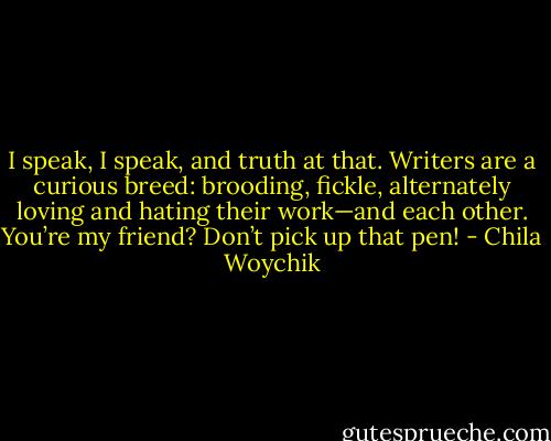 I speak, I speak, and truth at that. Writers are a curious breed: brooding, fickle, alternately loving and hating their work—and each other. You’re my friend? Don’t pick up that pen! - Chila Woychik