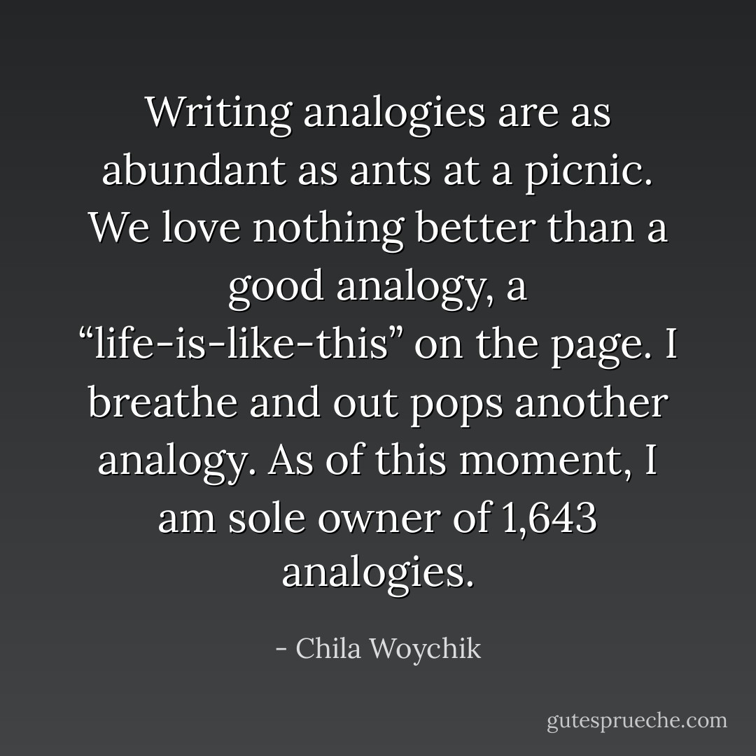Writing analogies are as abundant as ants at a picnic. We love nothing better than a good analogy, a “life-is-like-this” on the page. I breathe and out pops another analogy. As of this moment, I am sole owner of 1,643 analogies. - Chila Woychik