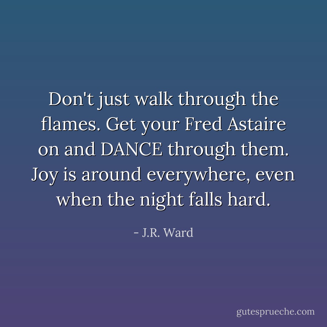 Don't just walk through the flames. Get your Fred Astaire on and DANCE through them. Joy is around everywhere, even when the night falls hard. - J.R. Ward