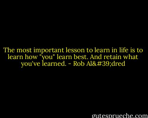 The most important lesson to learn in life is to learn how "you" learn best. And retain what you've learned. - Rob Al'dred