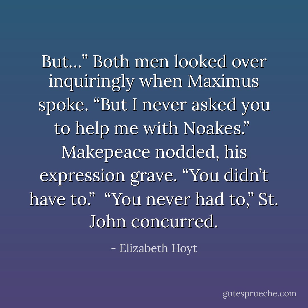But…” Both men looked over inquiringly when Maximus spoke. “But I never asked you to help me with Noakes.”<br /><br />Makepeace nodded, his expression grave. “You didn’t have to.”<br /><br />“You never had to,” St. John concurred. - Elizabeth Hoyt