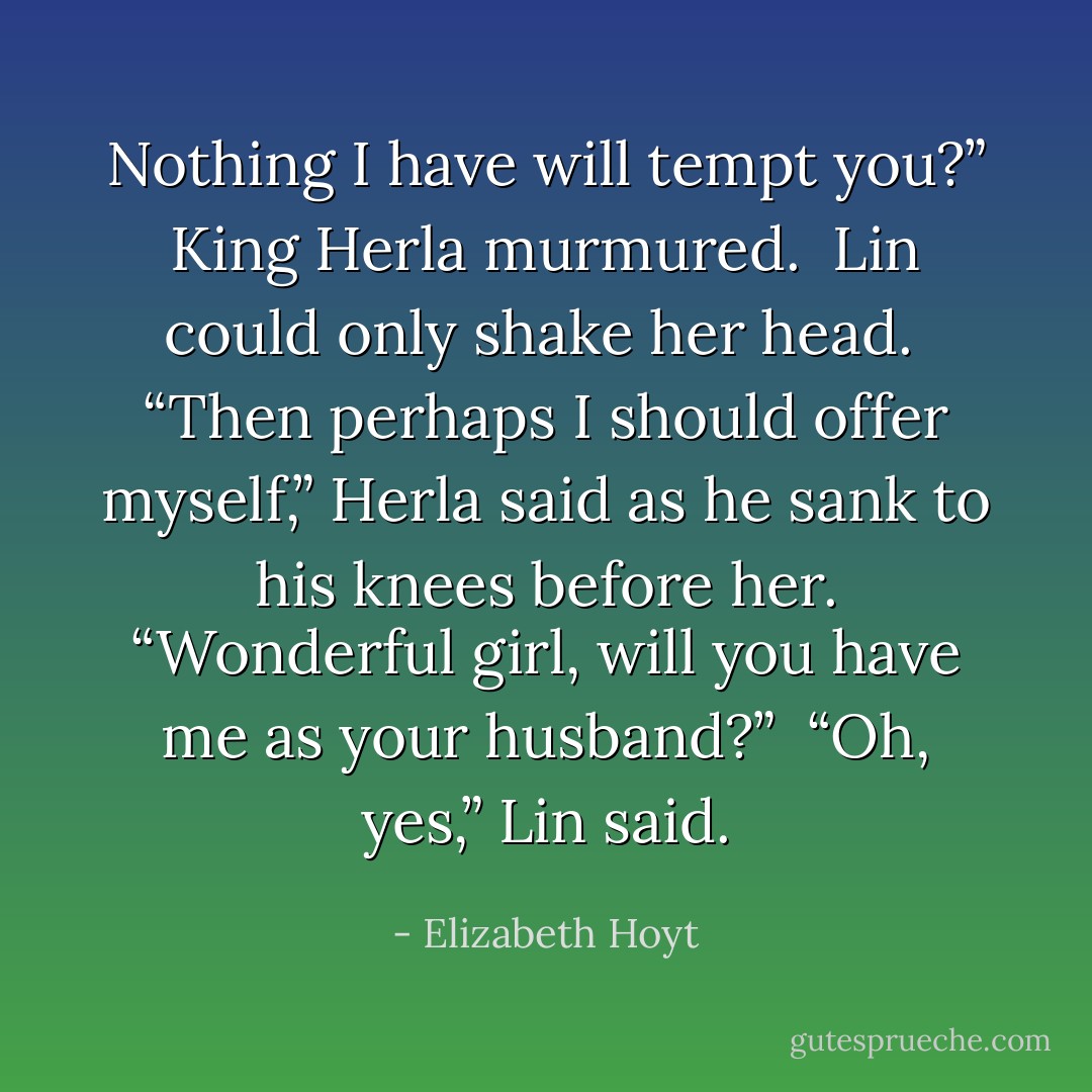 <i>Nothing I have will tempt you?” King Herla murmured.<br /><br />Lin could only shake her head.<br /><br />“Then perhaps I should offer myself,” Herla said as he sank to his knees before her. “Wonderful girl, will you have me as your husband?”<br /><br />“Oh, yes,” Lin said.</i> - Elizabeth Hoyt