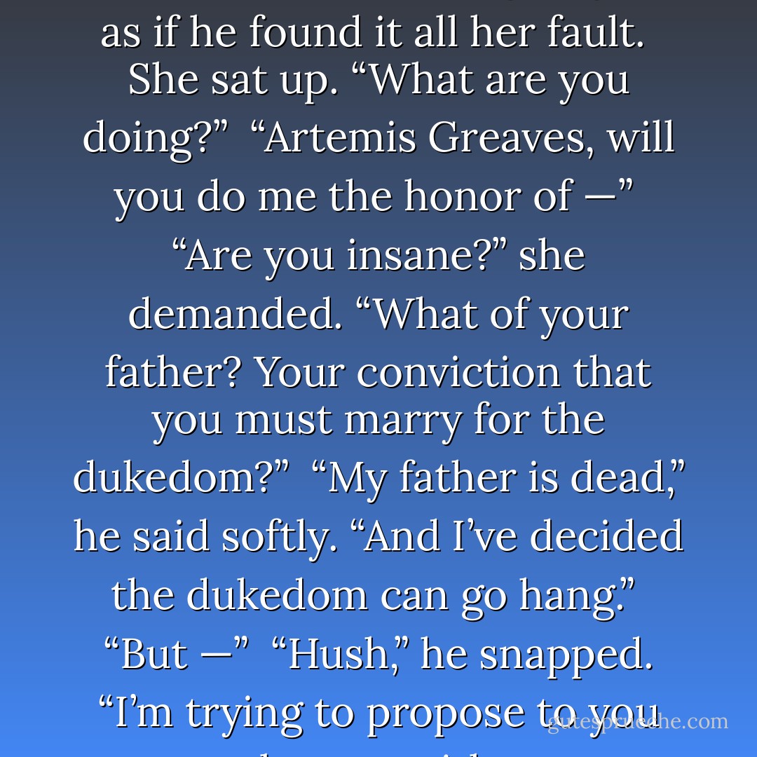 Now I’ll just have to do without.”<br /><br />She raised her eyebrows. “I’m sorry?”<br /><br />Then Maximus did something very strange: he went on one knee before her.<br /><br />“This isn’t right at all,” he said, continuing to glare as if he found it all her fault.<br /><br />She sat up. “What are you doing?”<br /><br />“Artemis Greaves, will you do me the honor of —”<br /><br />“Are you insane?” she demanded. “What of your father? Your conviction that you must marry for the dukedom?”<br /><br />“My father is dead,” he said softly. “And I’ve decided the dukedom can go hang.”<br /><br />“But —”<br /><br />“Hush,” he snapped. “I’m trying to propose to you properly even without my mother’s necklace.”<br /><br />“But why?” she asked...<br /><br />“I know that this is rather disappointing,” he said. “But I intend to make you respectable. - Elizabeth Hoyt