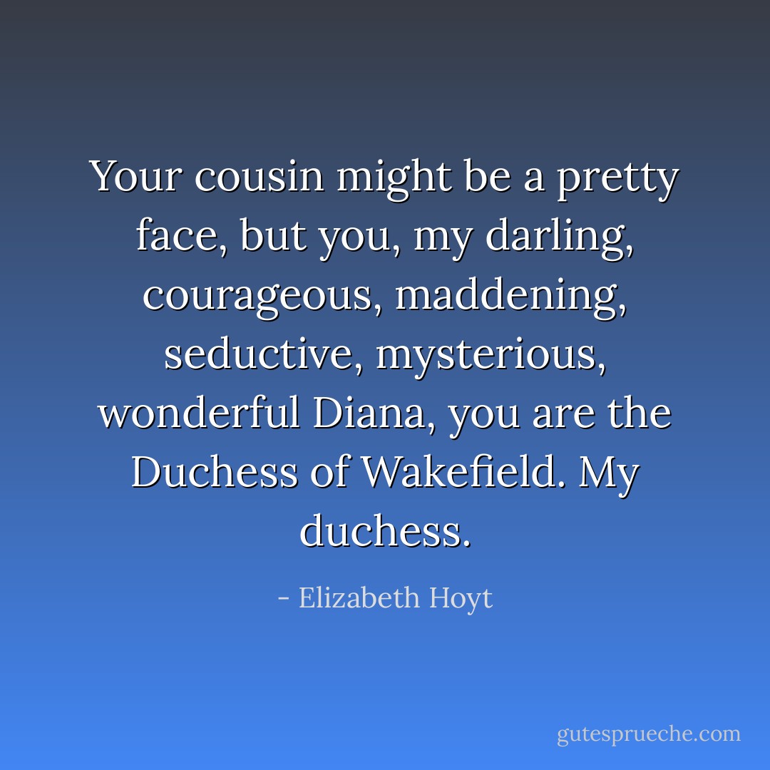 Your cousin might be a pretty face, but <i>you</i>, my darling, courageous, maddening, seductive, mysterious, <i>wonderful </i>Diana, <i>you</i> are the Duchess of Wakefield. <i>My </i>duchess. - Elizabeth Hoyt