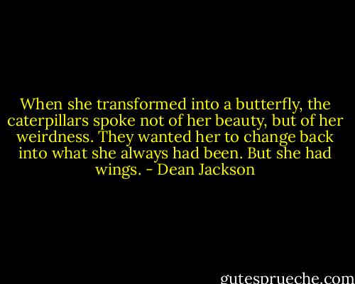 When she transformed into a butterfly, the caterpillars spoke not of her beauty, but of her weirdness. They wanted her to change back into what she always had been. But she had wings. - Dean Jackson