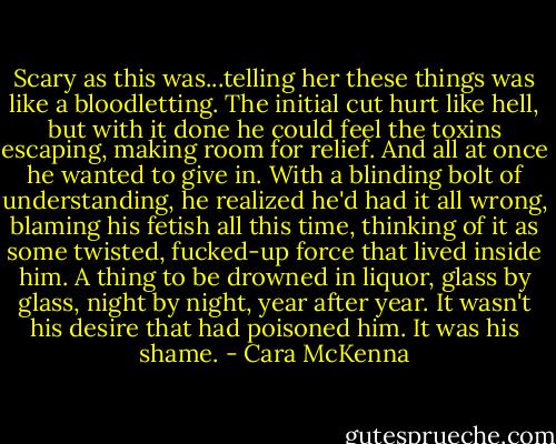 Scary as this was...telling her these things was like a bloodletting. The initial cut hurt like hell, but with it done he could feel the toxins escaping, making room for relief. And all at once he wanted to give in. With a blinding bolt of understanding, he realized he'd had it all wrong, blaming his fetish all this time, thinking of it as some twisted, fucked-up force that lived inside him. A thing to be drowned in liquor, glass by glass, night by night, year after year. It wasn't his desire that had poisoned him. It was his shame. - Cara McKenna