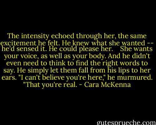 The intensity echoed through her, the same excitement he felt. He knew what she wanted -- he'd sensed it. He could please her. <br /><br /> She wants your voice, as well as your body. And he didn't even need to think to find the right words to say. He simply let them fall from his lips to her ears. "I can't believe you're here," he murmured. "That you're real. - Cara McKenna