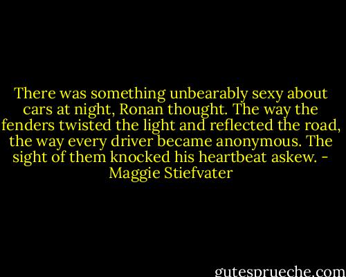 There was something unbearably sexy about cars at night, Ronan thought. The way the fenders twisted the light and reflected the road, the way every driver became anonymous. The sight of them knocked his heartbeat askew. - Maggie Stiefvater