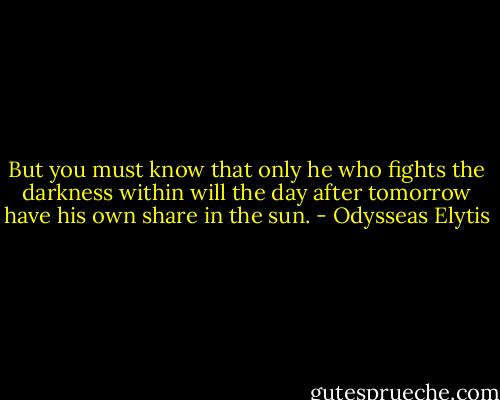 But you must know that only he who fights the darkness within will the day after tomorrow have his own share in the sun. - Odysseas Elytis