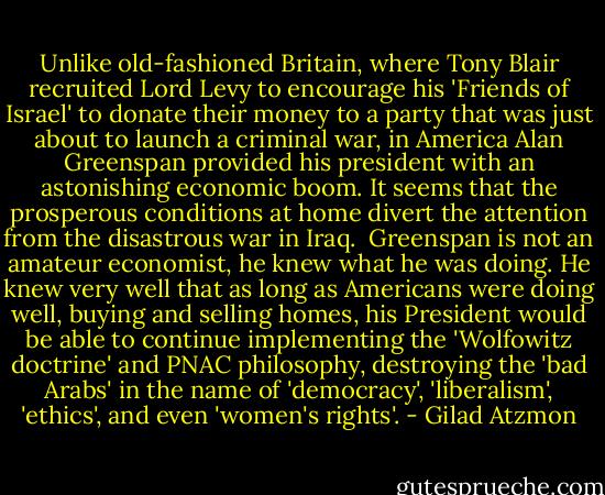 Unlike old-fashioned Britain, where Tony Blair recruited Lord Levy to encourage his 'Friends of Israel' to donate their money to a party that was just about to launch a criminal war, in America Alan Greenspan provided his president with an astonishing economic boom. It seems that the prosperous conditions at home divert the attention from the disastrous war in Iraq.<br /><br />Greenspan is not an amateur economist, he knew what he was doing. He knew very well that as long as Americans were doing well, buying and selling homes, his President would be able to continue implementing the 'Wolfowitz doctrine' and PNAC philosophy, destroying the 'bad Arabs' in the name of 'democracy', 'liberalism', 'ethics', and even 'women's rights'. - Gilad Atzmon