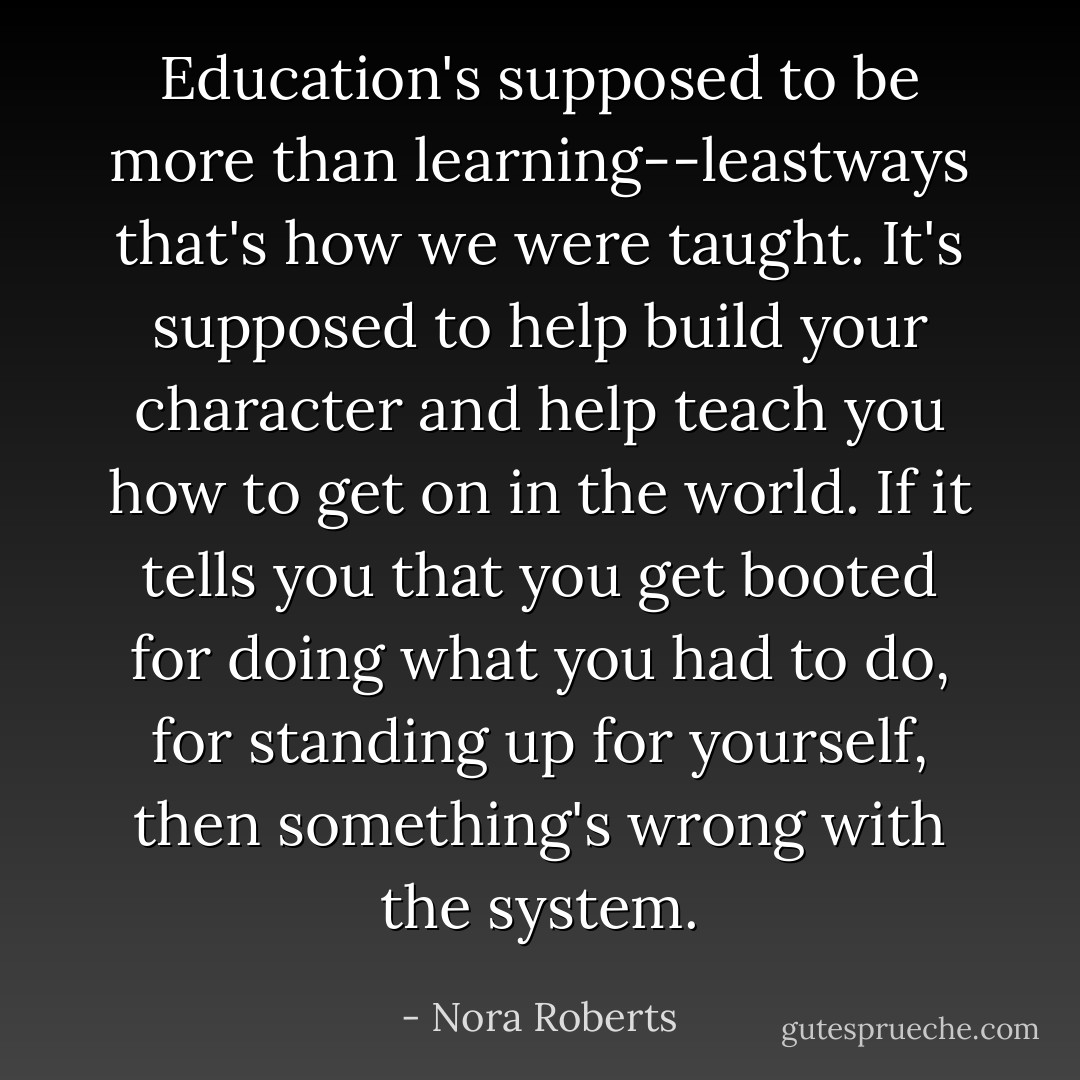 Education's supposed to be more than learning--leastways that's how we were taught. It's supposed to help build your character and help teach you how to get on in the world. If it tells you that you get booted for doing what you had to do, for standing up for yourself, then something's wrong with the system. - Nora Roberts