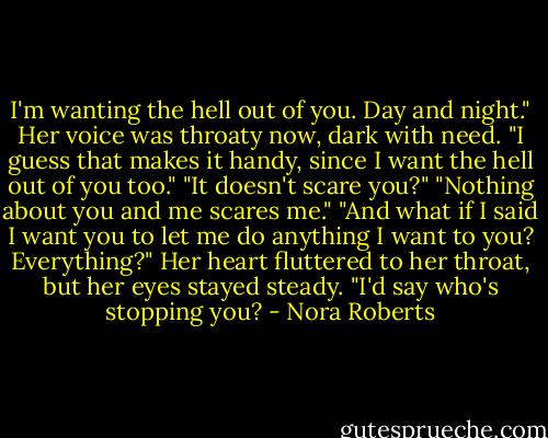 I'm wanting the hell out of you. Day and night."<br />Her voice was throaty now, dark with need. "I guess that makes it handy, since I want the hell out of you too."<br />"It doesn't scare you?"<br />"Nothing about you and me scares me."<br />"And what if I said I want you to let me do anything I want to you? Everything?"<br />Her heart fluttered to her throat, but her eyes stayed steady. "I'd say who's stopping you? - Nora Roberts