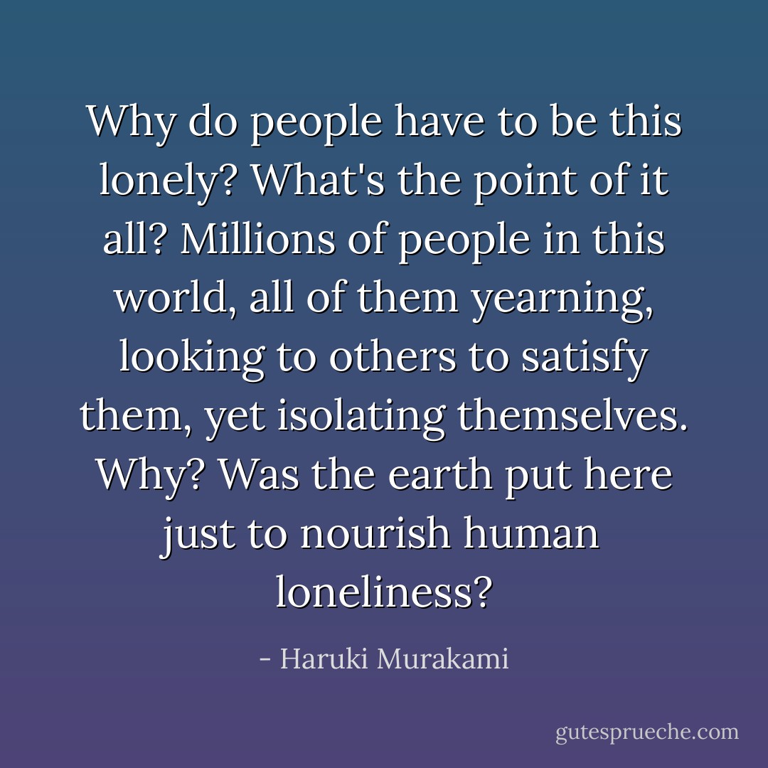 Why do people have to be this lonely? What's the point of it all? Millions of people in this world, all of them yearning, looking to others to satisfy them, yet isolating themselves. Why? Was the earth put here just to nourish human loneliness? - Haruki Murakami