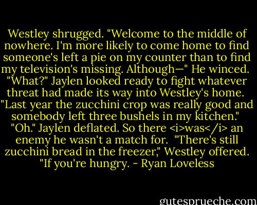 Westley shrugged. "Welcome to the middle of nowhere. I'm more likely to come home to find someone's left a pie on my counter than to find my television's missing. Although—" He winced.<br /><br />"What?" Jaylen looked ready to fight whatever threat had made its way into Westley's home.<br /><br />"Last year the zucchini crop was really good and somebody left three bushels in my kitchen."<br /><br />"Oh." Jaylen deflated. So there <i>was</i> an enemy he wasn't a match for.<br /><br />"There's still zucchini bread in the freezer," Westley offered. "If you're hungry. - Ryan Loveless