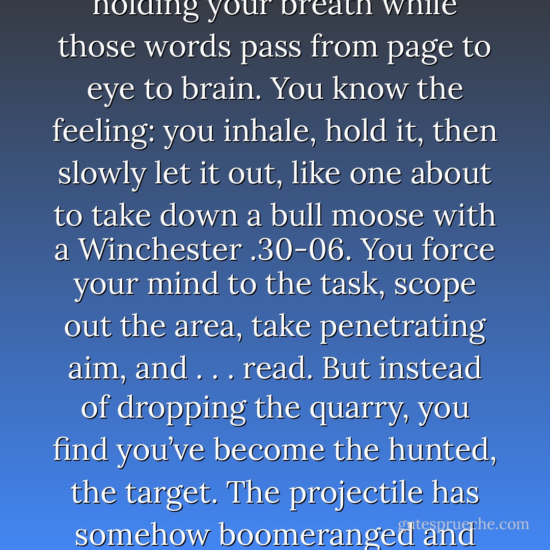 Every once in a bestseller list, you come across a truly exceptional craftsman, a wordsmith so adept at cutting, shaping, and honing strings of words that you find yourself holding your breath while those words pass from page to eye to brain. You know the feeling: you inhale, hold it, then slowly let it out, like one about to take down a bull moose with a Winchester .30-06. You force your mind to the task, scope out the area, take penetrating aim, and . . . read.<br />But instead of dropping the quarry, you find you’ve become the hunted, the target. The projectile has somehow boomeranged and with its heat-sensing abilities (you have raised a sweat) darts straight towards you. Duck! And turn the page lest it drill between your eyes. - Chila Woychik
