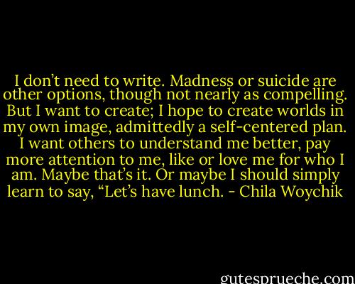 I don’t need to write. Madness or suicide are other options, though not nearly as compelling. But I want to create; I hope to create worlds in my own image, admittedly a self-centered plan. I want others to understand me better, pay more attention to me, like or love me for who I am. Maybe that’s it. Or maybe I should simply learn to say, “Let’s have lunch. - Chila Woychik