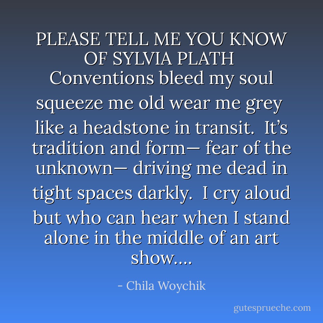 PLEASE TELL ME YOU KNOW OF SYLVIA PLATH<br /><br />Conventions bleed my soul<br />squeeze me old<br />wear me grey <br />like a headstone in transit.<br /><br />It’s tradition and form—<br />fear of the unknown—<br />driving me dead<br />in tight spaces darkly.<br /><br />I cry aloud<br />but who can hear<br />when I stand alone<br />in the middle of an art show…. - Chila Woychik