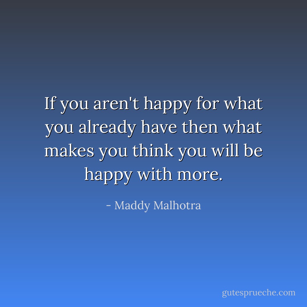 If you aren't happy for what you already have then what makes you think you will be happy with more. - Maddy Malhotra