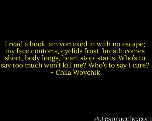 I read a book, am vortexed in with no escape; my face contorts, eyelids frost, breath comes short, body longs, heart stop-starts. Who’s to say too much won’t kill me? Who’s to say I care? - Chila Woychik