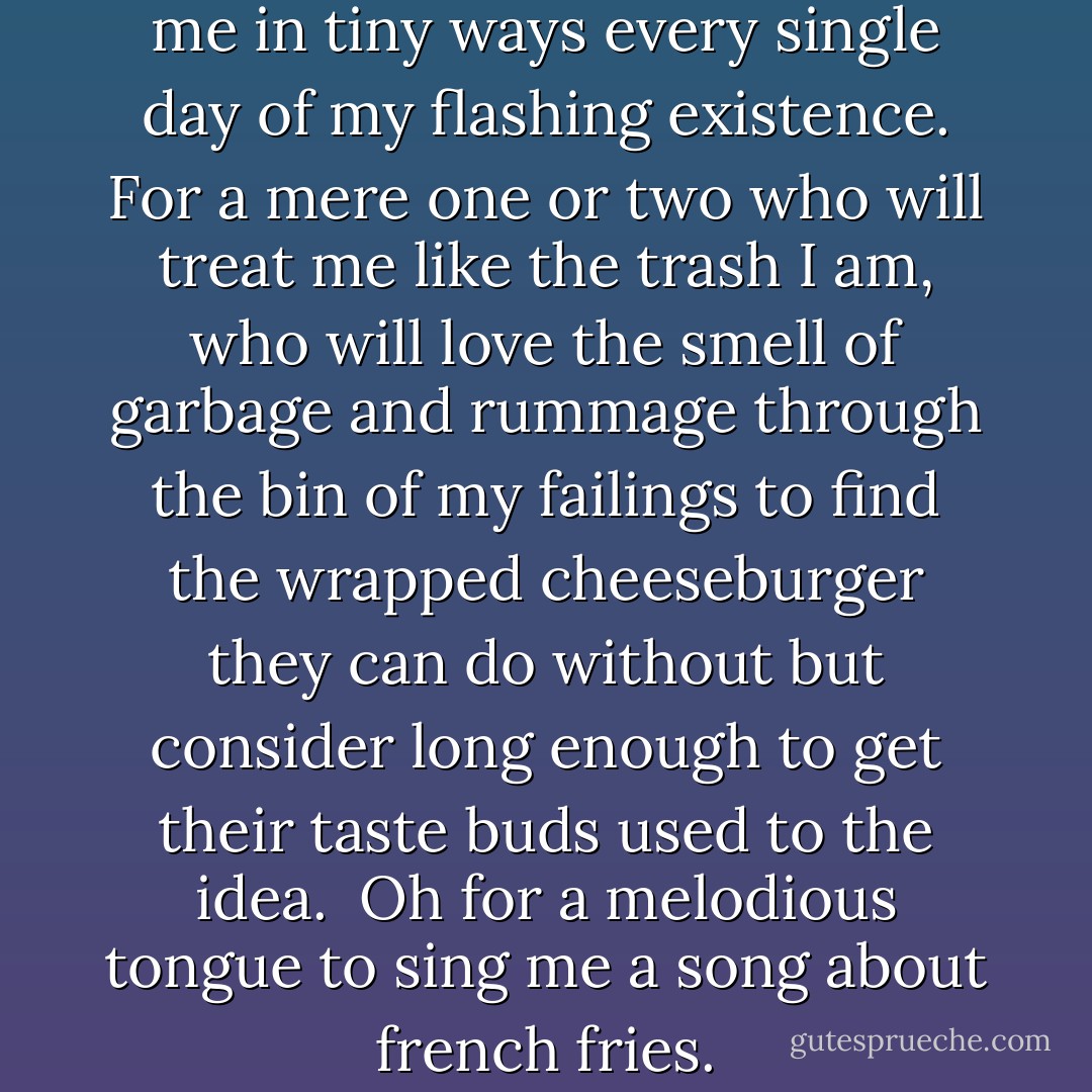 Oh God, for a few who will love me in tiny ways every single day of my flashing existence. For a mere one or two who will treat me like the trash I am, who will love the smell of garbage and rummage through the bin of my failings to find the wrapped cheeseburger they can do without but consider long enough to get their taste buds used to the idea. <br />Oh for a melodious tongue to sing me a song about french fries. - Chila Woychik