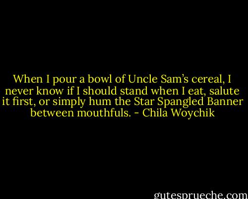 When I pour a bowl of Uncle Sam’s cereal, I never know if I should stand when I eat, salute it first, or simply hum the Star Spangled Banner between mouthfuls. - Chila Woychik