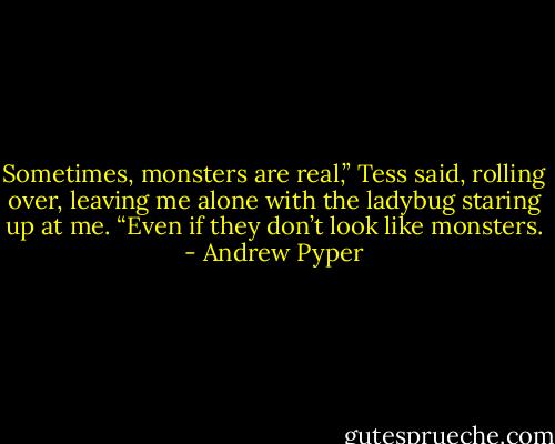 Sometimes, monsters are real,” Tess said, rolling over, leaving me alone with the ladybug staring up at me. “Even if they don’t look like monsters. - Andrew Pyper