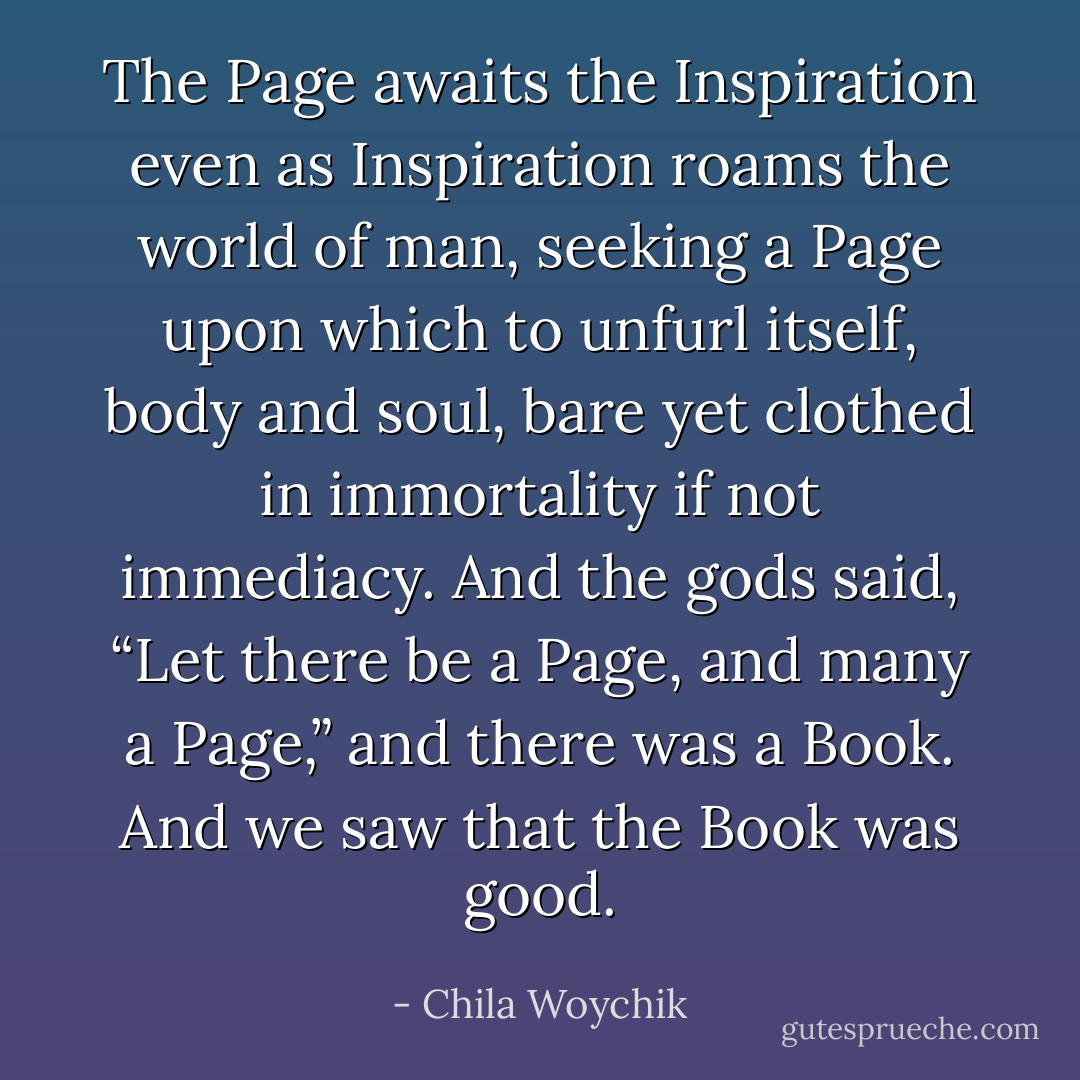 The Page awaits the Inspiration even as Inspiration roams the world of man, seeking a Page upon which to unfurl itself, body and soul, bare yet clothed in immortality if not immediacy.<br />And the gods said, “Let there be a Page, and many a Page,” and there was a Book. And we saw that the Book was good. - Chila Woychik