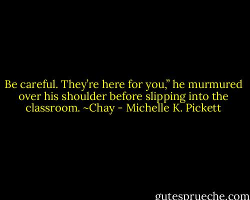 Be careful. They’re here for you,” he murmured over his shoulder before slipping into the classroom. ~Chay - Michelle K. Pickett