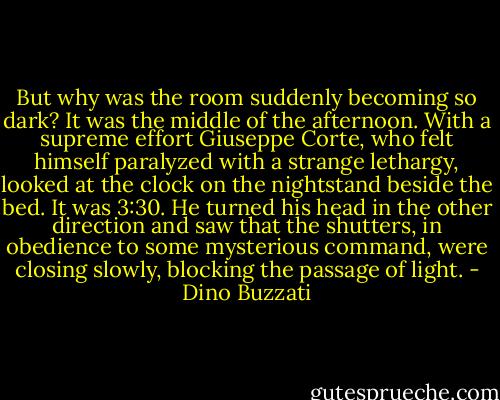 But why was the room suddenly becoming so dark? It was the middle of the afternoon. With a supreme effort Giuseppe Corte, who felt himself paralyzed with a strange lethargy, looked at the clock on the nightstand beside the bed. It was 3:30. He turned his head in the other direction and saw that the shutters, in obedience to some mysterious command, were closing slowly, blocking the passage of light. - Dino Buzzati