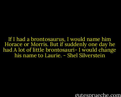 If I had a brontosaurus, I would name him Horace or Morris. But if suddenly one day he had A lot of little brontosauri- I would change his name to Laurie. - Shel Silverstein