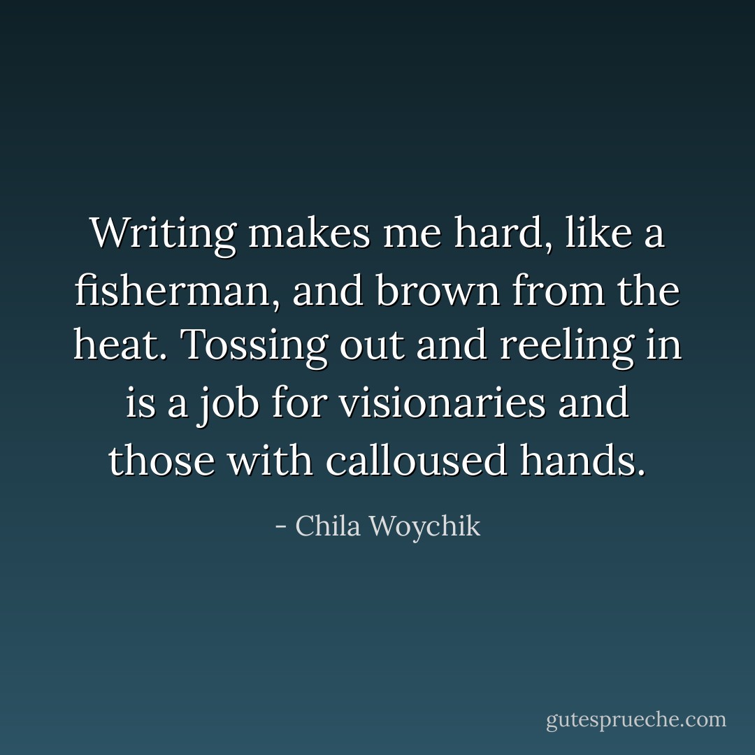 Writing makes me hard, like a fisherman, and brown from the heat. Tossing out and reeling in is a job for visionaries and those with calloused hands. - Chila Woychik