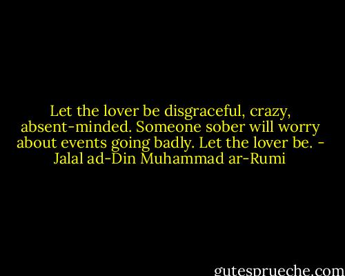 Let the lover be disgraceful, crazy, absent-minded. Someone sober will worry about events going badly. Let the lover be. - Jalal ad-Din Muhammad ar-Rumi